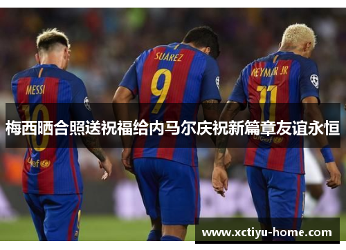 梅西晒合照送祝福给内马尔庆祝新篇章友谊永恒