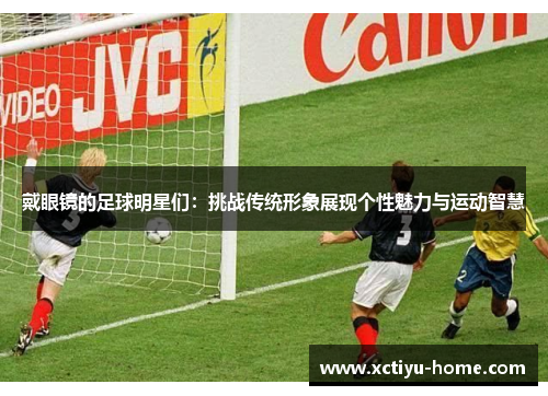 戴眼镜的足球明星们：挑战传统形象展现个性魅力与运动智慧