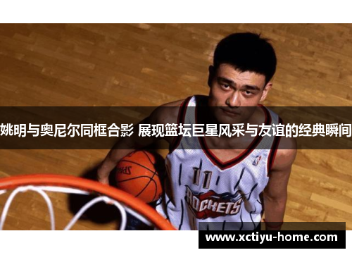 姚明与奥尼尔同框合影 展现篮坛巨星风采与友谊的经典瞬间